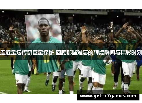 走近足坛传奇巨星探秘 回顾那些难忘的辉煌瞬间与精彩时刻 走近足坛传奇巨星探秘 回顾那些难忘的辉煌瞬间与精彩时刻