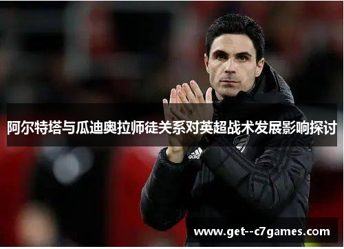 阿尔特塔与瓜迪奥拉师徒关系对英超战术发展影响探讨