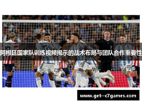 阿根廷国家队训练视频揭示的战术布局与团队合作重要性