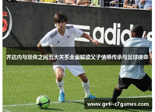 齐达内与恩佐之间五大关系全面解读父子情感传承与足球使命 齐达内与恩佐之间五大关系全面解读父子情感传承与足球使命