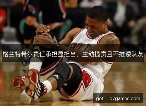 格兰特希尔责任承担显担当，主动揽责且不推诿队友